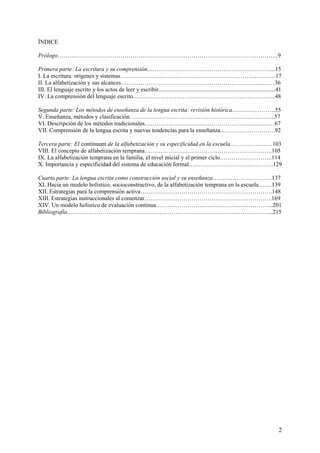 ÍNDICE

Prólogo………………………………………………………………………………………………….9

Primera parte: La escritura y su comprensión………………………………………………………...15
I. La escritura: orígenes y sistemas…………………………………………………………………….17
II. La alfabetización y sus alcances……………………………………………………………………36
III. El lenguaje escrito y los actos de leer y escribir...............................................................................41
IV. La comprensión del lenguaje escrito………………………………………………………………48

Segunda parte: Los métodos de enseñanza de la lengua escrita: revisión histórica………………….55
V. Enseñanza, métodos y clasificación………………………………………………………………..57
VI. Descripción de los métodos tradicionales…………………………………………………………67
VII. Comprensión de la lengua escrita y nuevas tendencias para la enseñanza……………………….92

Tercera parte: El continuum de la alfabetización y su especificidad en la escuela………………….103
VIII. El concepto de alfabetización temprana………………………………………………………..105
IX. La alfabetización temprana en la familia, el nivel inicial y el primer ciclo………….…………..114
X. Importancia y especificidad del sistema de educación formal…………………………………….129

Cuarta parte: La lengua escrita como construcción social y su enseñanza…………………………137
XI. Hacia un modelo holístico, socioconstructivo, de la alfabetización temprana en la escuela…….139
XII. Estrategias para la comprensión activa………………………………………………………….148
XIII. Estrategias instruccionales al comenzar………………………………………………………..169
XIV. Un modelo holístico de evaluación continua…………………………………………………...201
Bibliografía…………………………………………………………………………………………...215




                                                                                                                                      2
 