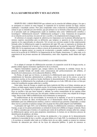 II. LA ALFABETIZACIÓN Y SUS ALCANCES



    DESPUÉS DEL LARGO PROCESO que culminó con la creación del alfabeto griego y los que a
su semejanza se crearon en otras lenguas, la expansión de la escritura recorrió un largo, sinuoso,
cambiante e inacabado camino. Pero para comprender cómo evolucionó la alfabetización conviene
aclarar lo que se entiende por este término, que por primera vez se formuló a fines del siglo XIX y que
en el presente suele ser ambiguamente usado en metáforas tales como "alfabetización científica o
tecnológica", "alfabetización musical", "alfabetización ecológica" y otras. Trataremos de recuperarlo
en su relación con la escritura, los actos de leer y escribir, y la comprensión de la lengua escrita.
    Al referirnos al concepto original de alfabetización tropezamos con la primera dificultad que los
mismos expertos encontraban para su definición, que tampoco se aparecía en los diccionarios, ni
siquiera en los especializados en educación. Tal vez por eso conviene aceptar la idea empíricamente
formada sobre la alfabetización según la experiencia del siglo XX, que se expresaría en términos de
"una práctica elemental de la lectura y la escritura adquirida por las grandes mayorías" (Braslavsky;
2004: 60). Es la experiencia que se obtuvo a través de la promoción de las campañas de alfabetización
realizadas en algunos países, en ocasión de revoluciones o grandes cambios sociales, o también a
través de la acción de la UNESCO o la Organización de los Estados Americanos. Y, sobre todo, es la
experiencia de las jóvenes naciones de Latinoamérica, entre ellas Argentina, desde finales del siglo
XIX.

                           CÓMO EVOLUCIONÓ LA ALFABETIZACIÓN

     Si se adopta el concepto de alfabetización asociado a la expansión social de la lengua escrita, se
pueden señalar algunos momentos significativos de su evolución.
     Algunos historiadores sugieren que, aunque todavía era dominante la oralidad, Grecia fue la
primera sociedad letrada del mundo como consecuencia del perfeccionamiento del alfabeto, el
desarrollo de la democracia y de la educación (Radwin, 1993).
     En Roma, al igual que en Grecia, se promovía la alfabetización para acrecentar el poder en el
cumplimiento de funciones administrativas y políticas, como fue el caso de los censos, ya que las
notaciones escritas en los archivos locales facilitaron la descentralización. Sin embargo, con la caída
del imperio, la alfabetización fue erradicada en tal medida que en el año 1000 sólo el uno o el dos por
ciento de la población europea sabía leer y escribir.
     Entre tanto, fuera de Europa se originó una fuerte tradición del libro en el Islam, mientras que en
China y en India seguía vigente la cultura escrita. En la Europa medieval sometida al oscurantismo, los
monasterios y las abadías de la Iglesia católica protegieron la escritura, pero de manera restringida.
Poco se escribía o leía que fuera original y, además, los estilos ornamentales de los copistas solían
dificultar la lectura de los textos que, por otra parte, estaban escritos en latín, muy alejado de la lengua
vulgar. Hacia el año 1000 la alfabetización inicia lentamente su emergencia.
     El establecimiento de las universidades, la invención de la imprenta, el uso de la escritura para
transmitir la sucesión de ideas revolucionarias en el Renacimiento dieron lugar al desarrollo de
habilidades para una alfabetización analítica, creativa e inferencial que permitía comprender y evaluar
ideas nuevas y ponerlas en práctica aunque sólo un grupo de elites podía adquirir esas habilidades.
     A principios del siglo XVI, con la Reforma luterana, la alfabetización comienza a difundirse en
Europa, ya que en los países protestantes se estimula la lectura de la Biblia en lengua vernácula. Hacia
el 1700 se considera que el treinta o el cuarenta por ciento de la población europea sabía leer, aunque
la alfabetización apenas servía para propósitos mnemónicos; la lectura era un laborioso proceso de
identificación de palabras o de letras.
     La Revolución Industrial con sus formas de producción y los avances de la democratización
ampliaron la necesidad de leer y escribir, con gran énfasis en el siglo XIX. La enseñanza de la lectura
y la escritura se extendió sobre todo en el último tercio de ese siglo, cuando se crearon los sistemas
formales de educación por efecto de las leyes de educación pública. A partir de entonces se



                                                                                                          3
 