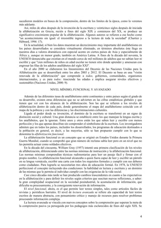 sucedieron modelos en busca de la comprensión, dentro de los límites de la época, como lo veremos
más adelante.
    Así, miles de años después de la invención de la escritura y veinticinco siglos después de iniciada
la alfabetización en Grecia, recién a fines del siglo XIX y comienzos del XX, se produce un
significativo crecimiento popular de la alfabetización. Algunos autores se refieren a ese hecho como
"un acontecimiento sin igual: el irresistible ingreso a la lectura de toda la sociedad" (Chartier y
Hébrard, 1994: 17).
    En la actualidad, si bien los datos muestran un decrecimiento muy importante del analfabetismo en
los países desarrollados se considera virtualmente eliminado, en términos absolutos éste llega en
nuestros días a valores dramáticos con especial acento en ciertos países de Asia y especialmente de
África y, aunque en menor grado, también en América Latina. A fines de la década del noventa, la
UNESCO denunciaba que existían en el mundo cerca de mil millones de adultos que no sabían leer ni
escribir y que "cien millones de niños en edad escolar no tienen sitio donde aprender y amenazan con
engrosar las filas de los adultos analfabetos del siglo XXI".
    En el año 2000 se elaboraron los lineamientos del Decenio de las Naciones Unidas para la
Alfabetización que se desarrollará entre los años 2003 y 2012. El Decenio se basa en una "visión
renovada de la alfabetización" que comprende a todos, gobiernos, comunidades, organismos
internacionales, y es para todos: trasciende las edades e implica asegurar niveles efectivos y
sustentables (Naciones Unidas, 2000: 9).

                          NIVEL MÍNIMO, FUNCIONAL Y AVANZADO

     Además de las diferentes tasas de analfabetismo entre continentes y entre países según el grado de
su desarrollo, existen otras diferencias que no se advierten en las cifras estadísticas globales y que
tienen que ver con los alcances de la alfabetización. Son las que se refieren a los niveles de
alfabetización dentro de cada país, donde generalmente el mapa del analfabetismo coincide con el
mapa de la pobreza y con las diferencias y las discriminaciones culturales.
     Ligada al poder desde su invención, el dominio de la escritura se transformó en un signo de
distinción social y cultural. Una gran distancia se estableció entre los que manejan la lengua escrita y
los analfabetos, que la ignoran. Entre unos y otros están los que saben leer y escribir con menos
perfección y los que apenas descifran sin comprender el simbolismo de la escritura. Los investigadores
admiten que en todos los países, incluidos los desarrollados, los programas de educación destinados a
la población en general, es decir, a las mayorías, sólo se han propuesto cumplir con lo que se
denomina la alfabetización funcional.
     La alfabetización funcional es un concepto que se originó en Estados Unidos durante la Primera
Guerra Mundial, cuando se comprobó que gran número de reclutas sabía leer pero en un nivel que no
les permitía actuar como soldados efectivos.
     En la década del cincuenta, William Gray (1957) intentó una primera clasificación de los niveles
de alfabetización, diferenciando entre las normas mínimas de instrucción y la alfabetización funcional.
Las normas mínimas comprendían técnicas rudimentarias para leer un pasaje fácil y firmar con el
propio nombre. La alfabetización funcional alcanzaba a quien fuera capaz de leer y escribir un párrafo
en su lengua vernácula, escribir una carta con todos los requisitos formales y cumplir con sus deberes
como ciudadano. Para lograrla se necesitarían tres años de educación formal. En 1978, la UNESCO
perfeccionó el concepto incluyendo dos condiciones: la habilidad en lectura y escritura y un dominio
de las mismas que le permita al individuo cumplir con las exigencias de la vida social.
     Casi cinco décadas más tarde se han producido cambios trascendentes en cuanto a las expectativas
en la alfabetización y para definir los niveles según criterios que suscitan nuevas reflexiones, a saber:
la gran complejidad ocupacional en la sociedad posindustrial, la acumulación de información, que
dificulta su procesamiento, y la consiguiente renovación de información.
     El nivel funcional, ahora, es el que permite leer textos simples, tales como artículos fáciles de
revistas y periódicos barriales. El nivel de lectura avanzada se refiere ala capacidad de leer textos
escritos de manera abstracta, con pensamiento crítico y manejo de recursos para resolver problemas
procesando información compleja.
     La lectura avanzada se vincula con nuevos conceptos sobre la comprensión que superan la meta de
la comprensión pasiva ya perseguida por los pedagogos más esclarecidos de fines del siglo XIX. Se


                                                                                                       4
 