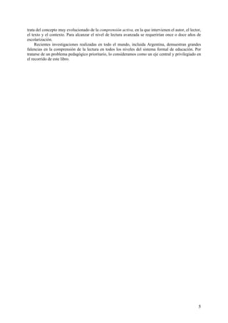 trata del concepto muy evolucionado de la comprensión activa, en la que intervienen el autor, el lector,
el texto y el contexto. Para alcanzar el nivel de lectura avanzada se requerirían once o doce años de
escolarización.
     Recientes investigaciones realizadas en todo el mundo, incluida Argentina, demuestran grandes
falencias en la comprensión de la lectura en todos los niveles del sistema formal de educación. Por
tratarse de un problema pedagógico prioritario, lo consideramos como un eje central y privilegiado en
el recorrido de este libro.




                                                                                                      5
 