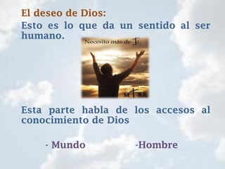 El deseo de Dios:
Esto es lo que da un sentido al ser
humano.
Esta parte habla de los accesos al
conocimiento de Dios
- Mundo -Hombre
 