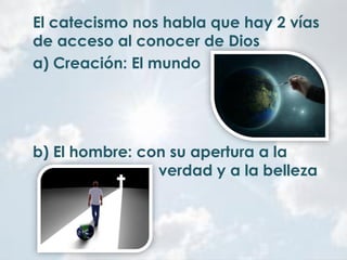 El catecismo nos habla que hay 2 vías
de acceso al conocer de Dios
a) Creación: El mundo
b) El hombre: con su apertura a la
verdad y a la belleza
 