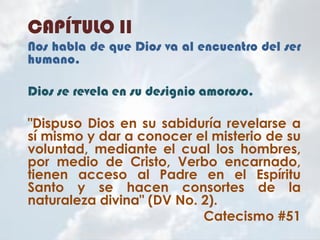 CAPÍTULO II
Nos habla de que Dios va al encuentro del ser
humano.
Dios se revela en su designio amoroso.
"Dispuso Dios en su sabiduría revelarse a
sí mismo y dar a conocer el misterio de su
voluntad, mediante el cual los hombres,
por medio de Cristo, Verbo encarnado,
tienen acceso al Padre en el Espíritu
Santo y se hacen consortes de la
naturaleza divina" (DV No. 2).
Catecismo #51
 