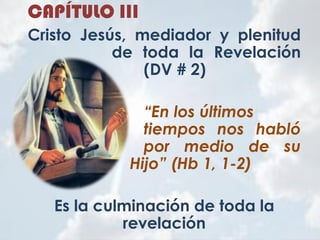 CAPÍTULO III
Cristo Jesús, mediador y plenitud
de toda la Revelación
(DV # 2)
“En los últimos
tiempos nos habló
por medio de su
Hijo” (Hb 1, 1-2)
Es la culminación de toda la
revelación
 