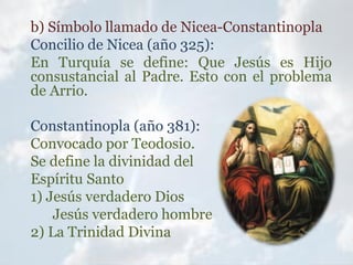 b) Símbolo llamado de Nicea-Constantinopla
Concilio de Nicea (año 325):
En Turquía se define: Que Jesús es Hijo
consustancial al Padre. Esto con el problema
de Arrio.
Constantinopla (año 381):
Convocado por Teodosio.
Se define la divinidad del
Espíritu Santo
1) Jesús verdadero Dios
Jesús verdadero hombre
2) La Trinidad Divina
 