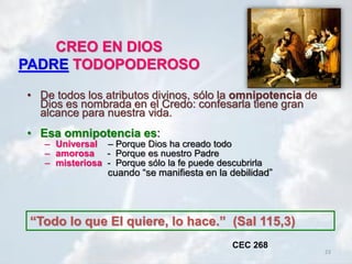 23
CREO EN DIOS
PADRE TODOPODEROSO
• De todos los atributos divinos, sólo la omnipotencia de
Dios es nombrada en el Credo: confesarla tiene gran
alcance para nuestra vida.
• Esa omnipotencia es:
– Universal – Porque Dios ha creado todo
– amorosa - Porque es nuestro Padre
– misteriosa - Porque sólo la fe puede descubrirla
cuando “se manifiesta en la debilidad”
“Todo lo que El quiere, lo hace.” (Sal 115,3)
CEC 268
 