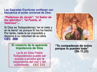 24
Las Sagradas Escrituras confiesan con
frecuencia el poder universal de Dios:
“Poderoso de Jacob”, “el Señor de
los ejércitos”, “el Fuerte, el
Valeroso”...
Si Dios es Todopoderoso “en el cielo y
en la tierra” es porque El los ha hecho.
Por tanto, nada le es imposible y
dispone a su voluntad de su obra.
CEC 269
El misterio de la aparente
impotencia de Dios
La fe en Dios Padre
Todopoderoso puede ser
puesta a prueba por la
experiencia del mal y del
sufrimiento. CEC 272
“Te compadeces de todos
porque lo puedes todo”
(Sb 11,23)
 