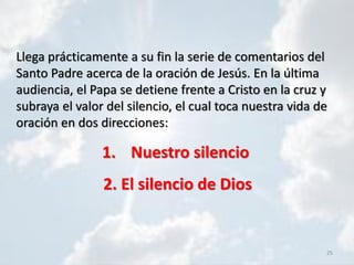 25
Llega prácticamente a su fin la serie de comentarios del
Santo Padre acerca de la oración de Jesús. En la última
audiencia, el Papa se detiene frente a Cristo en la cruz y
subraya el valor del silencio, el cual toca nuestra vida de
oración en dos direcciones:
1. Nuestro silencio
2. El silencio de Dios
 