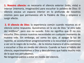 26
1. Nuestro silencio: es necesario el silencio exterior (oído, vista) e
interior (memoria, imaginación) para escuchar la palabra de Dios: El
silencio excava un espacio interior en lo profundo de nosotros
mismos para que permanezca ahí la Palabra de Dios y empiece a
surgir efecto.
2. El silencio de Dios: la experiencia común cuando rezamos es el
silencio como respuesta. Quisiéramos oír la voz de Dios "al otro lado
del teléfono", pero eso no sucede. Esto no significa que Él no nos
escucha. Dios conoce nuestras necesidades en cualquier momento de
nuestra vida. Sin embargo, así como los ojos, al apagar la luz de
repente, se acostumbran progresivamente a la oscuridad y comienzan
a ver en lo negro de la noche... de la misma manera el alma comienza
a escuchar a Dios en medio del silencio. Cuando se hace el hábito del
silencio, experimentamos a Dios y descubrimos que habla mucho más
de lo que nos pensábamos.
No tengamos pánico a estar en medio del silencio.
 