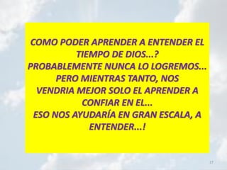 27
COMO PODER APRENDER A ENTENDER EL
TIEMPO DE DIOS...?
PROBABLEMENTE NUNCA LO LOGREMOS...
PERO MIENTRAS TANTO, NOS
VENDRIA MEJOR SOLO EL APRENDER A
CONFIAR EN EL...
ESO NOS AYUDARÍA EN GRAN ESCALA, A
ENTENDER...!
 
