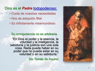 28
Dios es el Padre todopoderoso:
• Cuida de nuestras necesidades
• Nos da adopción filial
• Es infinitamente misericordioso
Su omnipotencia no es arbitraria.
“En Dios el poder y la esencia, la
voluntad y la inteligencia, la
sabiduría y la justicia son una sola
cosa. Nada puede haber en su
poder que no pueda estar en su
voluntad o en su sabiduría.”
Sto Tomás de Aquino
 