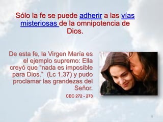 31
De esta fe, la Virgen María es
el ejemplo supremo: Ella
creyó que “nada es imposible
para Dios.” (Lc 1,37) y pudo
proclamar las grandezas del
Señor.
CEC 272 - 273
Sólo la fe se puede adherir a las vías
misteriosas de la omnipotencia de
Dios.
 