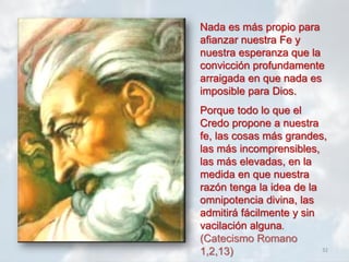 32
Nada es más propio para
afianzar nuestra Fe y
nuestra esperanza que la
convicción profundamente
arraigada en que nada es
imposible para Dios.
Porque todo lo que el
Credo propone a nuestra
fe, las cosas más grandes,
las más incomprensibles,
las más elevadas, en la
medida en que nuestra
razón tenga la idea de la
omnipotencia divina, las
admitirá fácilmente y sin
vacilación alguna.
(Catecismo Romano
1,2,13)
 