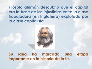 Filósofo alemán descubrió que el capital
era la base de las injusticias entre la clase
trabajadora (en Inglaterra) explotada por
la clase capitalista.
Su idea ha marcado una etapa
importante en la historia de la fe.
 