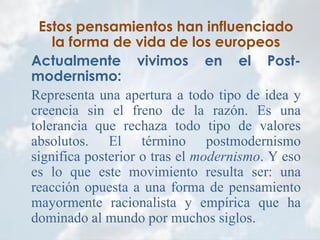 Estos pensamientos han influenciado
la forma de vida de los europeos
Actualmente vivimos en el Post-
modernismo:
Representa una apertura a todo tipo de idea y
creencia sin el freno de la razón. Es una
tolerancia que rechaza todo tipo de valores
absolutos. El término postmodernismo
significa posterior o tras el modernismo. Y eso
es lo que este movimiento resulta ser: una
reacción opuesta a una forma de pensamiento
mayormente racionalista y empírica que ha
dominado al mundo por muchos siglos.
 