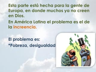 Esta parte está hecha para la gente de
Europa, en donde muchos ya no creen
en Dios.
En América Latina el problema es el de
la increencia.
El problema es:
*Pobreza, desigualdad
 