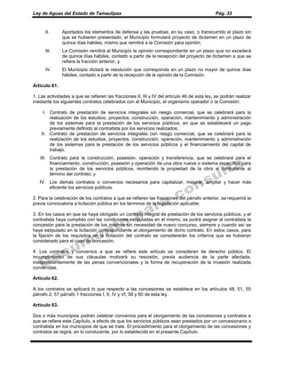 Ley de Aguas del Estado de Tamaulipas Pág. 33
II. Aportados los elementos de defensa y las pruebas, en su caso, o transcurrido el plazo sin
que se hubieren presentado, el Municipio formulará proyecto de dictamen en un plazo de
quince días hábiles, mismo que remitirá a la Comisión para opinión;
III. La Comisión remitirá al Municipio la opinión correspondiente en un plazo que no excederá
de quince días hábiles, contado a partir de la recepción del proyecto de dictamen a que se
refiere la fracción anterior, y
IV. El Municipio dictará la resolución que corresponda en un plazo no mayor de quince días
hábiles, contado a partir de la recepción de la opinión de la Comisión.
Artículo 61.
1. Las actividades a que se refieren las fracciones II, III y IV del artículo 46 de esta ley, se podrán realizar
mediante los siguientes contratos celebrados con el Municipio, el organismo operador o la Comisión:
I. Contrato de prestación de servicios integrales sin riesgo comercial, que se celebrará para la
realización de los estudios, proyectos, construcción, operación, mantenimiento y administración
de los sistemas para la prestación de los servicios públicos, en que se establecerá un pago
previamente definido al contratista por los servicios realizados;
II. Contrato de prestación de servicios integrales con riesgo comercial, que se celebrará para la
realización de los estudios, proyectos, construcción, operación, mantenimiento y administración
de los sistemas para la prestación de los servicios públicos y el financiamiento del capital de
trabajo;
III. Contrato para la construcción, posesión, operación y transferencia, que se celebrará para el
financiamiento, construcción, posesión y operación de una obra nueva o sistema específico para
la prestación de los servicios públicos, revirtiendo la propiedad de la obra al contratante al
término del contrato; y
IV. Los demás contratos o convenios necesarios para capitalizar, mejorar, ampliar y hacer más
eficiente los servicios públicos.
2. Para la celebración de los contratos a que se refieren las fracciones del párrafo anterior, se requerirá la
previa convocatoria a licitación pública en los términos de la legislación aplicable.
3. En los casos en que se haya otorgado un contrato integral de prestación de los servicios públicos, y el
contratista haya cumplido con las condiciones estipuladas en el mismo, se podrá asignar al contratista la
concesión para la prestación de los mismos sin necesidad de nuevo concurso, siempre y cuando así se
haya estipulado en la licitación correspondiente al otorgamiento de dicho contrato. En estos casos, para
la fijación de los requisitos en la licitación del contrato se considerarán los criterios que se hubieran
considerado para el caso de concesión.
4. Los contratos y convenios a que se refiere este artículo se consideran de derecho público. El
incumplimiento de sus cláusulas motivará su rescisión, previa audiencia de la parte afectada,
independientemente de las penas convencionales y la forma de recuperación de la invasión realizada
convenidas.
Artículo 62.
A los contratos se aplicará lo que respecto a las concesiones se establece en los artículos 48, 51, 55
párrafo 2, 57 párrafo 1 fracciones I, II, IV y VI, 58 y 60 de esta ley.
Artículo 63.
Dos o más municipios podrán celebrar convenios para el otorgamiento de las concesiones y contratos a
que se refiere este Capítulo, a efecto de que los servicios públicos sean prestados por un concesionario o
contratista en los municipios de que se trate. El procedimiento para el otorgamiento de las concesiones y
contratos se regirá, en lo conducente, por lo establecido en el presente Capítulo.
 