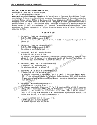 Ley de Aguas del Estado de Tamaulipas Pág. 70
LEY DE AGUAS DEL ESTADO DE TAMAULIPAS.
Decreto No. LIX-522, del 3 de febrero de 2006.
P.O. No. 20, del 15 de febrero de 2006.
Abroga en su artículo Segundo Transitorio, la Ley del Servicio Público de Agua Potable, Drenaje,
Alcantarillado, Tratamiento y Disposición de las Aguas Tratadas del Estado de Tamaulipas, expedida
mediante Decreto número 319 de la Quincuagésima Cuarta Legislatura del Estado, publicado en el
Periódico Oficial del Estado anexo al número 62 del 1 de agosto de 1992, y reformada mediante el
Decreto número 547 de la Quincuagésima Quinta Legislatura, publicado en el Periódico Oficial del
Estado número 103 del 27 de diciembre de 1995 y mediante Decreto 124 de la Quincuagésima Octava
Legislatura del Estado, publicado en el Periódico Oficial del Estado anexo al número 147 del 5 de
diciembre de 2002.
R E F O R M A S:
1. Decreto No. LIX-963, del 29 de junio de 2007.
P. O. No. 101, del 22 de agosto de 2007.
Se reforma la fracción IV del párrafo 1 del artículo 28 y la fracción III del párrafo 1 del
artículo 29.
2. Decreto No. LIX-966, del 29 de junio de 2007.
P. O. No. 101, del 22 de agosto de 2007.
Se adiciona el párrafo 3 al artículo 141.
3. Decreto No. LX-20, del 2 de junio de 2008.
P. O. No. 69, del 5 de junio de 2008.
Se reforman los artículos 2 fracción IX; 4 fracción VI; 9 fracción XXVIII; 141 párrafo 1; 142
párrafo 1; 143; y 145 párrafo 1; y se adicionan la literal h a la fracción IV del artículo 140;
los párrafos 2 y 3 al artículo 142; y el párrafo 2 al artículo 145.
4. Decreto No. LX-643, del 12 de diciembre de 2008.
P. O. No. 80, del 7 de julio de 2009.
Se adiciona un párrafo 4 al artículo 141.
5. Decreto No. LX-736, del 30 de septiembre de 2009.
P. O. No. 124, del 15 de octubre de 2009.
Se reforman los artículos 6, fracciones II, XIV, XLIII y XLIV; 13, fracciones XXVII y XXVIII;
169 y 170; se adiciona la fracción XLV al artículo 6 y las fracciones XXIX y XXX al artículo
13; y se reforma la denominación del Título Noveno y se recorre el actual para pasar a ser
Título Décimo.
6. Decreto No. LXI-56, del 15 de junio de 2011.
P. O. No. 72, del 16 de junio de 2011.
Se reforman los artículos 1 fracciones IV, V y VI, 2 fracciones XXI a la LXIX, 6 fracciones
XLIV y XLV, 15 fracciones I, XXXIX y XL, 16, 18 fracciones I y V, y 143; y se adicionan los
párrafos 3 y 4 del artículo 1, las fracciones LXX, LXXI, LXXII, LXXIII y LXIV del artículo 2,
XLVI, XLVII, XLVIII y XLIX del artículo 6, XLI del artículo 15, el párrafo 2 del artículo 22, el
párrafo 4 del artículo 23 y la fracción IV del artículo 24.
7. Decreto No. LXI-828, del 7 de febrero de 2013.
P. O. No. 28, del 5 de marzo de 2013.
Se reforma el párrafo 3 del artículo 141.
 