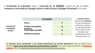 A formalização de proposições requer a construção de um dicionário, a partir do qual se podem
interpretar os enunciados da linguagem natural e traduzi-los para a linguagem formalizada e vice-versa.
DICIONÁRIO
P
Q
R
S
Chove.
O linho é uma planta
herbácea.
Há um sapo no jardim.
Estamos no outono.
Exemplos de
proposições
simples:
A escolha da letra
(consoante) é aleatória,
em vez da proposição
«Estamos no outono.»
ser representada pela
letra S, podia ser por
outra letra aqui
apresentada ou outra
consoante como «T».
No dicionário faz-se corresponder a uma variável proposicional que permite representá-la. Note-se também que o
dicionário apenas inclui frases declarativas gramaticalmente completas e que estas surgem geralmente no presente do
indicativo, dado que a lógica proposicional clássica é insensível aos tempos verbais.
 