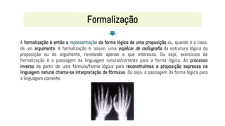A formalização é então a representação da forma lógica de uma proposição ou, quando é o caso,
de um argumento. A formalização é, assim, uma espécie de radiografia da estrutura lógica da
proposição ou do argumento, revelando apenas o que interessa. Ou seja, exercícios de
formalização é a passagem da linguagem natural/corrente para a forma lógica. Ao processo
inverso de partir de uma fórmula/forma lógica para reconstruímos a proposição expressa na
linguagem natural chama-se interpretação de fórmulas. Ou seja, a passagem da forma lógica para
a linguagem corrente.
Formalização
 