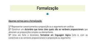 Algumas normas para a formalização:
1.º Representar canonicamente a proposição ou o argumento em análise.
2.º Construir um dicionário que torne claro quais são as variáveis proposicionais que
abreviam as proposições simples ou elementares.
3.º Uma vez feito o dicionário, formalizar em linguagem lógica (isto é, com as
conectivas e as variáveis proposicionais) a proposição ou argumento.
Formalização
 