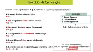 Exercícios de formalização
Tendo em conta o significado de P, Q, R, formaliza as seguintes proposições complexas.
P: O amor é desejo.
Q: O desejo é falta.
R: O amor é possível.
DICIONÁRIO
1. O amor é desejo e o desejo é falta.
R: P ∧ Q
2. Se o desejo é falta então o amor é possível.
R: Q -> R
3. Ou o amor é desejo ou o amor é impossível.
R: P ˅ ¬R
4. O desejo é falta se e somente se o amor é desejo.
R: Q <-> P
5. O amor é impossível ou o amor não é desejo.
R: ¬ R ˅ ¬ P
6. O amor é desejo e o desejo é falta, se o amor é impossível.
R: ¬ R → (P ˄ Q)
P, Q e R são chamadas de variáveis.
Se… então (Forma canónica)
Se/Caso expressa o (antecedente) então expressa
o (consequente)
 