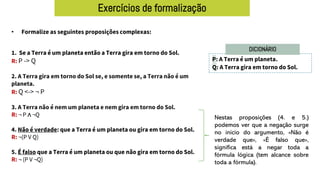 Exercícios de formalização
• Formalize as seguintes proposições complexas:
P: A Terra é um planeta.
Q: A Terra gira em torno do Sol.
DICIONÁRIO
1. Se a Terra é um planeta então a Terra gira em torno do Sol.
R: P -> Q
2. A Terra gira em torno do Sol se, e somente se, a Terra não é um
planeta.
R: Q <-> ¬ P
3. A Terra não é nem um planeta e nem gira em torno do Sol.
R: ¬ P ∧ ¬Q
4. Não é verdade: que a Terra é um planeta ou gira em torno do Sol.
R: ¬(P V Q)
5. É falso que a Terra é um planeta ou que não gira em torno do Sol.
R: ¬ (P V ¬Q)
Nestas proposições (4. e 5.)
podemos ver que a negação surge
no início do argumento, «Não é
verdade que», «É falso que»,
significa está a negar toda a
fórmula lógica (tem alcance sobre
toda a fórmula).
 
