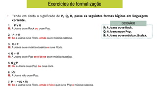 Exercícios de formalização
• Tendo em conta o significado de P, Q, R, passa as seguintes formas lógicas em linguagem
corrente.
P: A Joana ouve Rock.
Q: A Joana ouve Pop.
R: A Joana ouve música clássica.
DICIONÁRIO
1. P V Q
R: A Joana ouve Rock ou ouve Pop.
2. P -> R
R: Se a Joana ouve Rock, então ouve música clássica.
3. R ∧ P
R: A Joana ouve música clássica e ouve Rock.
4. Q ↔ R
R: A Joana ouve Pop se e só se ouve música clássica.
5. Q ∨ P
R: Ou a Joana ouve Pop ou ouve rock.
6. ¬Q
R: A Joana não ouve Pop.
7. P → ¬ (Q ˄ R)
R: Se a Joana ouve Rock, então é falso que ouve Pop e música clássica.
 