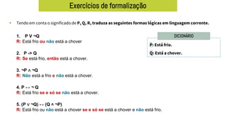 Exercícios de formalização
• Tendo em conta o significado de P, Q, R, traduza as seguintes formas lógicas em linguagem corrente.
P: Está frio.
Q: Está a chover.
DICIONÁRIO
1. P V ¬Q
R: Está frio ou não está a chover
2. P -> Q
R: Se está frio, então está a chover.
3. ¬P ∧ ¬Q
R: Não está a frio e não está a chover.
4. P ↔ ¬ Q
R: Está frio se e só se não está a chover.
5. (P ∨ ¬Q) ↔ (Q ˄ ¬P)
R: Está frio ou não está a chover se e só se está a chover e não está frio.
 