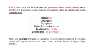 É importante realçar que as conectivas não representam apenas aquelas palavras exatas
(“canónicas”), destacadas no quadro seguinte, mas qualquer palavra ou expressão que operem
do mesmo modo.
Assim, uma conjunção tanto pode ser expressa na linguagem natural pela palavra “e” como pela
palavra “mas” ou por expressões como “tanto... como...” e outras. Vejamos, de seguida, alguns
exemplos.
Negação: não
Conjunção: e
Disjunção: ou
Disjunção exclusiva: ou…ou
Condicional: Se… então
Bicondicional: …se e apenas se…
 