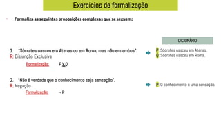 Exercícios de formalização
• Formaliza as seguintes proposições complexas que se seguem:
DICIONÁRIO
1. “Sócrates nasceu em Atenas ou em Roma, mas não em ambos”.
R: Disjunção Exclusiva
2. “Não é verdade que o conhecimento seja sensação”.
R: Negação
P: Sócrates nasceu em Atenas.
Q: Sócrates nasceu em Roma.
P V Q
Formalização:
P: O conhecimento é uma sensação.
¬ P
Formalização:
 
