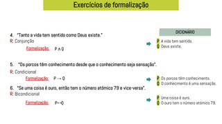 Exercícios de formalização
DICIONÁRIO
4. “Tanto a vida tem sentido como Deus existe.”
R: Conjunção
5. “Os porcos têm conhecimento desde que o conhecimento seja sensação”.
6. “Se uma coisa é ouro, então tem o número atómico 79 e vice-versa”.
R: Bicondicional
P: A vida tem sentido.
Q: Deus existe.
P ∧ Q
Formalização:
P: Os porcos têm conhecimento.
Q: O conhecimento é uma sensação.
P: Uma coisa é ouro.
Q: O ouro tem o número atómico 79.
P → Q
Formalização:
P Q
Formalização: ↔
R: Condicional
 