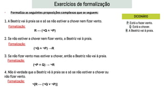 Exercícios de formalização
DICIONÁRIO
1. A Beatriz vai à praia se e só se não estiver a chover nem fizer vento.
2. Se não estiver a chover nem fizer vento, a Beatriz vai à praia.
3. Se não fizer vento mas estiver a chover, então a Beatriz não vai à praia.
4. Não é verdade que a Beatriz vá à praia se e só se não estiver a chover ou
não fizer vento.
P: Está a fazer vento.
Q: Está a chover.
R: A Beatriz vai à praia.
R ↔ (¬Q ˄ ¬P)
Formalização:
(¬Q ˄ ¬P) →R
Formalização:
(¬P ˄ Q) → ¬R
Formalização:
• Formaliza as seguintes proposições complexas que se seguem:
Formalização:
¬[R ↔ (¬Q ˅ ¬P)]
 