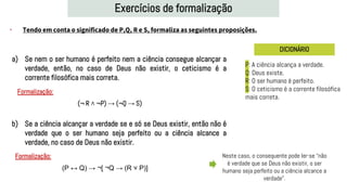 Exercícios de formalização
• Tendo em conta o significado de P,Q, R e S, formaliza as seguintes proposições.
DICIONÁRIO
a) Se nem o ser humano é perfeito nem a ciência consegue alcançar a
verdade, então, no caso de Deus não existir, o ceticismo é a
corrente filosófica mais correta.
b) Se a ciência alcançar a verdade se e só se Deus existir, então não é
verdade que o ser humano seja perfeito ou a ciência alcance a
verdade, no caso de Deus não existir.
P: A ciência alcança a verdade.
Q: Deus existe.
R: O ser humano é perfeito.
S: O ceticismo é a corrente filosófica
mais correta.
Formalização:
Formalização:
(P ↔ Q) → ¬[ ¬Q → (R ˅ P)]
(¬ R ˄ ¬P) → (¬Q → S)
Neste caso, o consequente pode ler-se “não
é verdade que se Deus não existir, o ser
humano seja perfeito ou a ciência alcance a
verdade”.
 