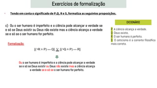 Exercícios de formalização
• Tendo em conta o significado de P,Q, R e S, formaliza as seguintes proposições.
DICIONÁRIO
c) Ou o ser humano é imperfeito e a ciência pode alcançar a verdade se
e só se Deus existir ou Deus não existe mas a ciência alcança a verdade
se e só se o ser humano for perfeito.
P: A ciência alcança a verdade.
Q: Deus existe.
R: O ser humano é perfeito.
S: O ceticismo é a corrente filosófica
mais correta.
Formalização:
[(¬R ˄ P) ↔ Q] V [(¬Q ˄ P) ↔ R]
Ou o ser humano é imperfeito e a ciência pode alcançar a verdade
se e só se Deus existir ou Deus não existe mas a ciência alcança
a verdade se e só se o ser humano for perfeito.
 