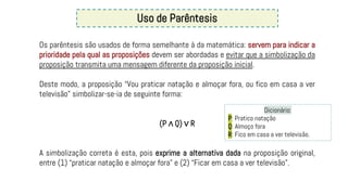 Uso de Parêntesis
Os parêntesis são usados de forma semelhante à da matemática: servem para indicar a
prioridade pela qual as proposições devem ser abordadas e evitar que a simbolização da
proposição transmita uma mensagem diferente da proposição inicial.
Deste modo, a proposição “Vou praticar natação e almoçar fora, ou fico em casa a ver
televisão” simbolizar-se-ia de seguinte forma:
(P ∧ Q) ∨ R
A simbolização correta é esta, pois exprime a alternativa dada na proposição original,
entre (1) “praticar natação e almoçar fora” e (2) “Ficar em casa a ver televisão”.
Dicionário:
P: Pratico natação
Q: Almoço fora
R: Fico em casa a ver televisão.
 