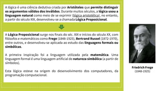 A lógica é uma ciência dedutiva criada por Aristóteles que permite distinguir
os argumentos válidos dos inválidos. Durante muitos séculos, a lógica usou a
linguagem natural como meio de se exprimir (lógica aristotélica), no entanto,
a partir do século XIX, desenvolveu-se a chamada Lógica Proposicional.
A Lógica Proposicional surge nos finais do séc. XIX e inícios do século XX, com
filósofos e matemáticos como Frege (1848-1925), Bertrand Russel (1872-1970),
entre outros, e desenvolveu-se aplicada ao estudo das linguagens formais ou
simbólicas.
A primeira inspiração foi a linguagem utilizada pela matemática. Uma
linguagem formal é uma linguagem artificial de natureza simbólica (a partir de
símbolos).
Esta lógica esteve na origem do desenvolvimento dos computadores, da
programação computacional.
Friedrich Frege
(1848-1925)
 