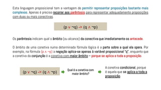 Esta linguagem proposicional tem a vantagem de permitir representar proposições bastante mais
complexas. Apenas é preciso recorrer aos parêntesis para representar adequadamente proposições
com duas ou mais conectivas.
Os parêntesis indicam qual o âmbito (ou alcance) da conectiva que imediatamente os antecede.
O âmbito de uma conetiva numa determinada fórmula lógica é a parte sobre a qual ela opera. Por
exemplo, na fórmula (p ∧ ¬p) a negação aplica-se apenas à variável proposicional “q”, enquanto que
a conetiva da conjunção é a conetiva com maior âmbito – porque se aplica a toda a proposição.
(p v ¬q) -> (q ∧ ¬p)
(p v ¬q) -> (q ∧ ¬p)
Qual é a conetiva com
maior âmbito?
A conetiva condicional, porque
é aquela que se aplica a toda a
proposição.
 