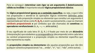 Para se conseguir determinar com rigor se um argumento é dedutivamente
válido ou inválido é importante estudar lógica proposicional clássica.
Na lógica proposicional ignora-se o conteúdo específico, ou seja, o que é dito
nas proposições e atende-se às operações lógicas existentes definidas pelas
conetivas. Cada proposição simples ou elementar que constitui um argumento é
representada por letras como P, Q, R, e assim sucessivamente, a que se chamam
variáveis proposicionais e por símbolos que são chamadas de conetivas ou
operadores verofuncionais (∨, ∧, →, ↔, entre outros.).
O seu significado de cada letra (P, Q, R..) é fixado por meio de um dicionário
(interpretação) que estabelece a correspondência (decompondo) entre cada letra
ou variável proposicional e a proposição simples ou elementar específica que
esta representa ou expõe.
As proposições simples ou elementares são aquelas proposições que não têm
qualquer conectiva proposicional (“se… então”, “e”, “ou”, “não”, entre outras).
 
