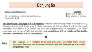 Vejamos a seguinte conjunção:
«Sara gosta de lógica e o Miguel gosta de literatura.»
Formalização: P ∧ Q
• Uma conjunção só é verdadeira se as duas proposições conectadas forem também
verdadeiras. Basta que uma das proposições conectadas seja falsa para que a proposição
composta seja falsa.
Regra:
Dicionário:
P: Sara gosta de lógica.
Q: Manuel gosta de literatura.
Para sabermos se a conjunção «P ∧ Q» é verdadeira, basta que conheçamos os valores de verdade de P e Q.
Suponhamos, então que P é falsa e que Q é falsa. Neste caso, «P ∧ Q» será falsa. E se P for falsa, mas Q
verdadeira? Nesse caso «P ∧ Q» também será falsa. Uma 3ª possibilidade, P é verdadeira e Q ser falsa –
nesse caso, uma vez mais «P ∧ Q» será falsa. Ora, resta a possibilidade de P ser verdadeira e Q ser também
verdadeira. Só neste caso «P ∧ Q» será verdadeira.
 