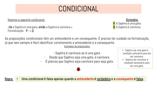 Vejamos a seguinte condicional:
«Se a Saphira é uma gata, então a Saphira é carnívora.»
Formalização: P → Q
• Uma condicional é falsa apenas quando a antecedente é verdadeira e a consequente é falsa.
Regra:
Dicionário:
P: A Saphira é uma gata.
Q: A Saphira é carnívora.
As proposições condicionais têm um antecedente e um consequente. É preciso ter cuidado na formalização,
já que nem sempre é fácil identificar corretamente a antecedente e a consequente.
Exemplos de proposições:
- Saphira é carnívora se é uma gata.
- Desde que Saphira seja uma gata, é carnívora.
- É preciso que Saphira seja carnívora para seja gata.
• Saphira ser uma gata é
condição suficiente para ela
ser carnívora.
• Saphira ser carnívora é
condição necessária para
ser uma gata.
 