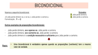 Vejamos a seguinte bicondicional:
«O João perde dinheiro se, e só se, o João perder a carteira.»
Formalização: P ↔ Q
• Uma bicondicional é verdadeira apenas quando as proposições (variáveis) tem o mesmo
valor de verdade.
Regra:
Dicionário:
P: João perde dinheiro.
Q: João perde a carteira.
Outros exemplos de proposições bicondicionais:
- João perde dinheiro, se e apenas se, João perde a carteira.
- João perde dinheiro, se e somente se, João perder a carteira.
- João perde dinheiro é a condição necessária e suficiente para João perder a carteira.
 