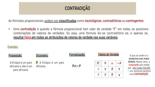 CONTRADIÇÃO
As fórmulas proposicionais podem ser classificadas como tautológicas, contraditórias ou contingentes:
• Uma contradição é quando a fórmula proposicional tem valor de verdade “F” em todas as possíveis
combinações de valores de verdades. Ou seja, uma fórmula diz-se contraditória se, e apenas se,
resultar falsa em todas as atribuições de valores de verdade nas suas variáveis.
Exemplo:
Proposição:
A Etiópia é um país
africano e não é um
país africano.
Dicionário:
P: A Etiópia é um país
africano.
Formalização:
P∧¬ P
Tabela de Verdade
P
V
F
P ¬ P
∧
V F
F
F
F
V
O que se avalia é a
conectiva com maior
âmbito: Neste caso, a
conjunção que revela
que são todas FALSAS
– ora, estamos perante
uma CONTRADIÇÃO.
 