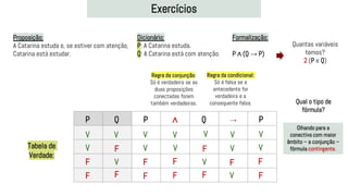 Exercícios
Proposição:
A Catarina estuda e, se estiver com atenção,
Catarina está estudar.
Dicionário:
P: A Catarina estuda.
Q: A Catarina está com atenção.
Formalização:
P ∧ (Q → P)
Quantas variáveis
temos?
2 (P e Q)
P Q P ∧ Q → P
V
V
V
V
F
F
F
F
V
V
V
V
V
V
F
F
F
F
F
F
Regra da conjunção:
Só é verdadeira se as
duas proposições
conectadas forem
também verdadeiras.
V
V
Regra da condicional:
Só é falsa se a
antecedente for
verdadeira e a
consequente falsa.
F
F
V
F
V
V
Tabela de
Verdade:
Olhando para a
conectiva com maior
âmbito – a conjunção –
fórmula contingente.
Qual o tipo de
fórmula?
 