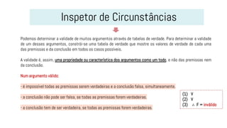 Inspetor de Circunstâncias
Podemos determinar a validade de muitos argumentos através de tabelas de verdade. Para determinar a validade
de um desses argumentos, constrói-se uma tabela de verdade que mostre os valores de verdade de cada uma
das premissas e da conclusão em todos os casos possíveis.
A validade é, assim, uma propriedade ou característica dos argumentos como um todo, e não das premissas nem
da conclusão.
Num argumento válido:
- é impossível todas as premissas serem verdadeiras e a conclusão falsa, simultaneamente.
- a conclusão não pode ser falsa, se todas as premissas forem verdadeiras.
- a conclusão tem de ser verdadeira, se todas as premissas forem verdadeiras.
(1) V
(2) V
(3) ∴ F = inválido
 