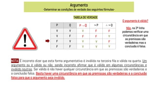 Argumento
-Determinar as condições de verdade das seguintes fórmulas-
TABELA DE VERDADE
P Q P → Q ¬ P ∴ ¬ Q
V V
V F
F V
F F
V
V
V
V
F
F
F
F
V
V
F
V
O argumento é válido?
Não, na 3ª linha
podemos verificar uma
circunstância em que
as premissas são
verdadeiras mas a
conclusão é falsa.
NOTA: É incorreto dizer que esta forma argumentativa é inválida na terceira fila e válida na quarta. Um
argumento ou é válido ou não, sendo incorreto afirmar que é válido em algumas circunstâncias e
inválido noutras. Ser válido é não haver qualquer circunstância em que as premissas são verdadeiras e
a conclusão falsa. Basta haver uma circunstância em que as premissas são verdadeiras e a conclusão
falsa para que o argumento seja inválido.
 