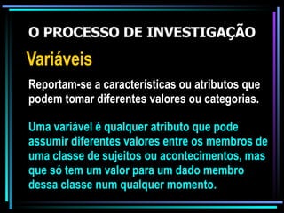 O PROCESSO DE INVESTIGAÇÃO Variáveis Reportam-se a características ou atributos que podem tomar diferentes valores ou categorias. Uma variável é qualquer atributo que pode assumir diferentes valores entre os membros de uma classe de sujeitos ou acontecimentos, mas que só tem um valor para um dado membro dessa classe num qualquer momento. 