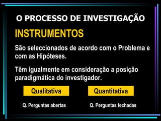 O PROCESSO DE INVESTIGAÇÃO INSTRUMENTOS São seleccionados de acordo com o Problema e com as Hipóteses. Qualitativa Têm igualmente em consideração a posição paradigmática do investigador. Quantitativa Q. Perguntas abertas Q. Perguntas fechadas 