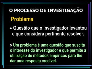 O PROCESSO DE INVESTIGAÇÃO Problema » Questão que o investigador levantou e que considera pertinente resolver. »  Um problema é uma questão que suscita o interesse do investigador e que permite a utilização de métodos empíricos para lhe dar uma resposta credível. 