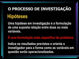 O PROCESSO DE INVESTIGAÇÃO Hipóteses Uma hipótese em investigação é a formulação de uma suposta relação entre duas ou mais variáveis. É uma formulação mais específica do problema. Indica os resultados previstos e orienta o investigador para a forma como as variáveis em questão serão operacionalizadas. 